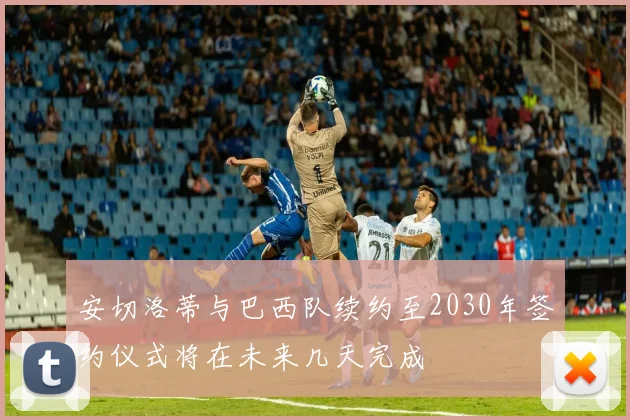安切洛蒂与巴西队续约至2030年签约仪式将在未来几天完成