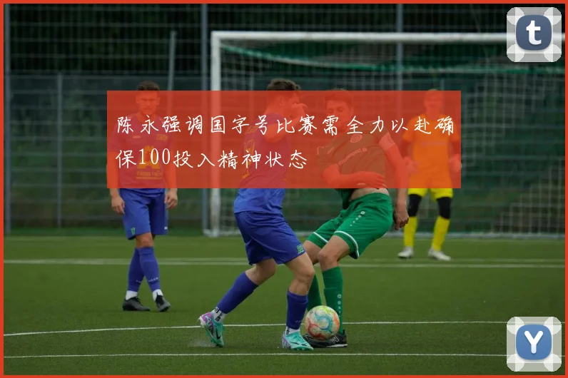 陈永强调国字号比赛需全力以赴确保100投入精神状态
