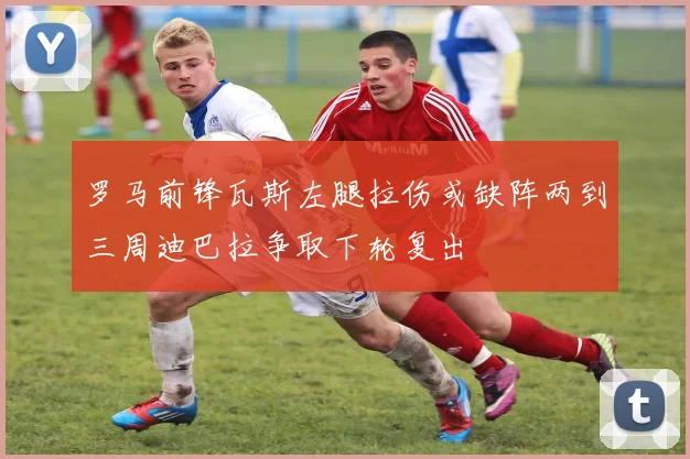 罗马前锋瓦斯左腿拉伤或缺阵两到三周迪巴拉争取下轮复出