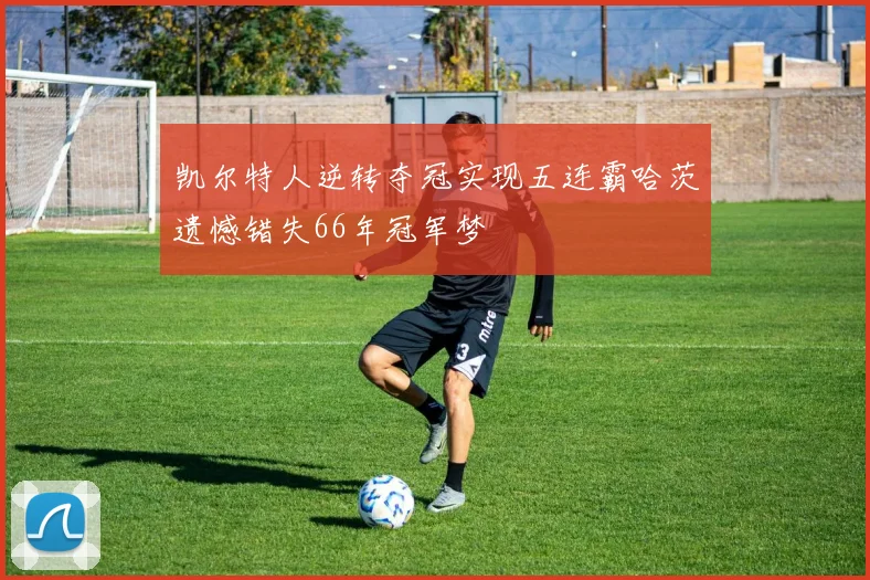 凯尔特人逆转夺冠实现五连霸哈茨遗憾错失66年冠军梦