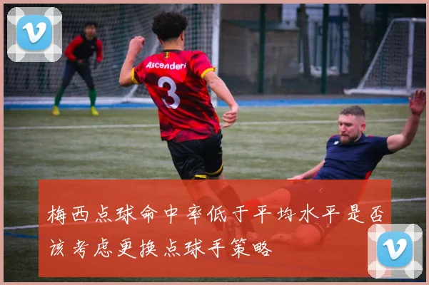 梅西点球命中率低于平均水平是否该考虑更换点球手策略