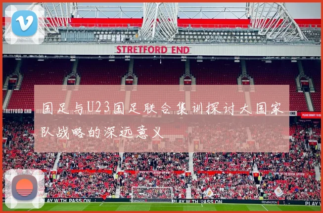 国足与U23国足联合集训探讨大国家队战略的深远意义