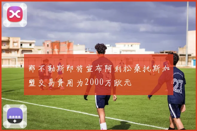那不勒斯即将宣布阿利松桑托斯加盟交易费用为2000万欧元