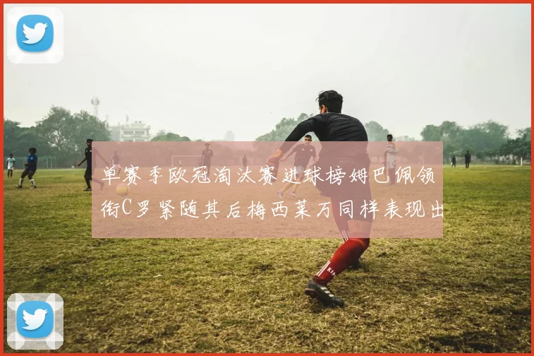 单赛季欧冠淘汰赛进球榜姆巴佩领衔C罗紧随其后梅西莱万同样表现出色