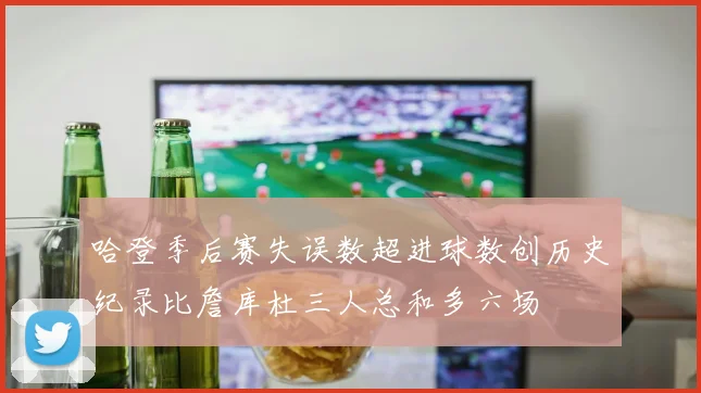 哈登季后赛失误数超进球数创历史纪录比詹库杜三人总和多六场
