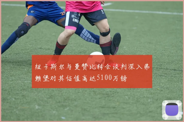 纽卡斯尔与曼赞比转会谈判深入弗赖堡对其估值高达5100万镑