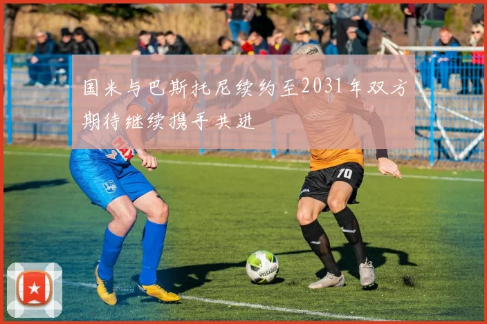 国米与巴斯托尼续约至2031年双方期待继续携手共进