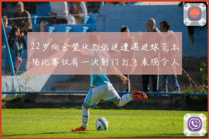 22岁向余望状态低迷遭遇进球荒本场比赛仅有一次射门打飞表现令人失望